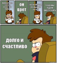 Диппер!Билл сказал
что он тебя любит он врет но он обещал что выйдет за тебя тогда мы будем вместе жить долго и счастливо