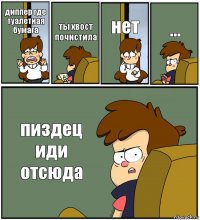 диппер где туалетная бумага ты хвост почистила нет ... пиздец иди отсюда