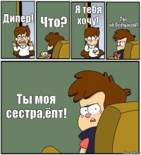 Дипер! Что? Я тебя хочу! Ты чё,больная? Ты моя сестра,ёпт!