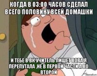 когда в 03:00 часов сделал всего половину всей домашки и тебе в вк учитель пишет вова я перепутала ,не в первой части а во второй