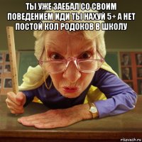 ты уже заебал со своим поведением иди ты нахуй 5+ а нет постой кол родоков в школу 