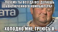 -почему ты всегда всё делаешь у включенного компьютера? -холодно мне, греюсь я.