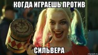 когда играешь против сильвера