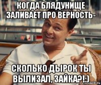 когда блядунище заливает про верность- сколько дырок ты вылизал, зайка?!:)