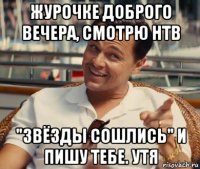 журочке доброго вечера, смотрю нтв "звёзды сошлись" и пишу тебе. утя