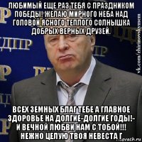 любимый еще раз тебя с праздником победы! желаю мирного неба над головой ясного теплого солнышка добрых верных друзей. всех земных благ тебе а главное здоровье на долгие-долгие годы!- и вечной любви нам с тобой!!! нежно целую твоя невеста г