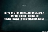 Когда то меня наивна грела мысль о том, что ты все таки где то существуешь помимо моей головы