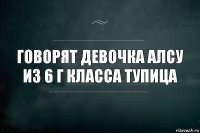 Говорят девочка Алсу из 6 Г класса тупица