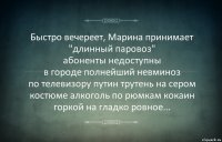 Быстро вечереет, Марина принимает "длинный паровоз"
абоненты недоступны
в городе полнейший невминоз
по телевизору путин трутень на сером костюме алкоголь по рюмкам кокаин
горкой на гладко ровное...