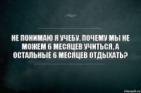 Не понимаю я учебу. Почему мы не можем 6 месяцев учиться, а остальные 6 месяцев отдыхать?