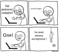 Ща девушку найдём! толстые?ладно! Оля! ты мне жизнь испортила !