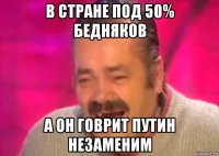 в стране под 50% бедняков а он говрит путин незаменим