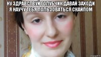 ну здравствуй голубчик давай заходи я научу тебя пользоваться скайпом 