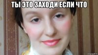 ты это заходи если что 