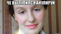 че вылупился анулируй 