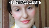 что тут надо делать 