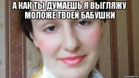 а как ты думаешь я выгляжу моложе твоей бабушки 