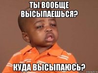 ты вообще высыпаешься? куда высыпаюсь?