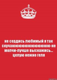 не сердись любимый я так скучаюююююююююююю-не молчи-лучше выскажись... целую нежно геля