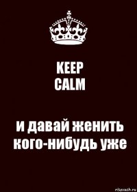 KEEP
CALM и давай женить кого-нибудь уже