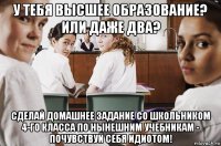 у тебя высшее образование? или даже два? сделай домашнее задание со школьником 4-го класса по нынешним учебникам - почувствуй себя идиотом!