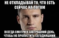 не откладывай то, что есть сейчас на потом всегда смотри в завтрашний день, чтобы не пропустить сегодняшний