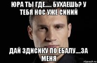 юра ты где..... бухаешь? у тебя нос уже синий дай здисику по ебалу....за меня