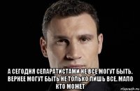  а сегодня сепаратистами не все могут быть. вернее могут быть не только лишь все. мало кто может