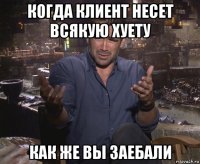 когда клиент несет всякую хуету как же вы заебали