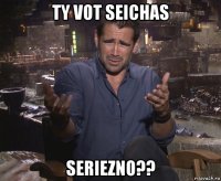 ty vot seichas seriezno??