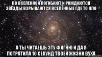 во вселенной погибают и рождаются звёзды взрываются вселенные где то нло а ты читаешь эту фигню и да я потратила 10 секунд твоей жизни вуха