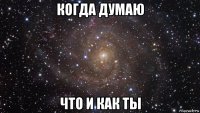 когда думаю что и как ты