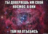 ты доверяешь им свой космос, а они там на отъебись