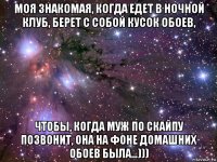 моя знакомая, когда едет в ночной клуб, берет с собой кусок обоев, чтобы, когда муж по скайпу позвонит, она на фоне домашних обоев была…)))