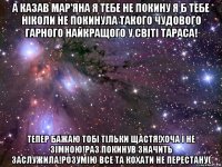 а казав мар'яна я тебе не покину я б тебе ніколи не покинула такого чудового гарного найкращого у світі тараса! тепер бажаю тобі тільки щастя!хоча і не зімною!раз покинув значить заслужила!розумію все та кохати не перестану(