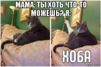 мама: ты хоть что-то можешь? я: 