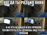 когда ты разбил окно и не кто не видел и все пришли посмотреть а ты делаешь вид что не причем