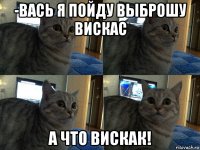 -вась я пойду выброшу вискас а что вискак!