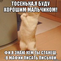 тосенька,я буду хорошим мальчиком! фи,я знаю кем ты станеш. -в мафии писать писькой.