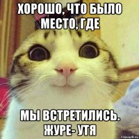 хорошо, что было место, где мы встретились. журе- утя