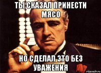 ты сказал принести мясо но сделал это без уважения