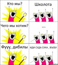 Кто мы? Школота Чего мы хотим? ... Фууу, дибилы ИДИ СУДА СУКА , ВЪЕБУ