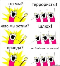 кто мы? террористы! чего мы хотим? шлюх! правда? нет бля! говно из унитаза!