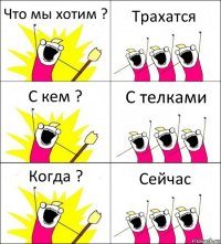 Что мы хотим ? Трахатся С кем ? С телками Когда ? Сейчас