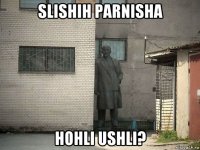 slishih parnisha hohli ushli?