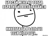 бросай меня но тогда обратно не возвращайся никогдада я ьольше тебя не прощу...