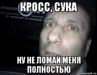 кросс, сука ну не ломай меня полностью