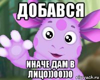 добався иначе дам в лицо))00))0