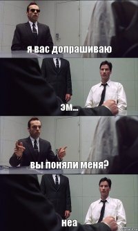 я вас допрашиваю эм... вы поняли меня? неа