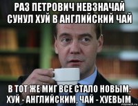 раз петрович невзначай сунул хуй в английский чай в тот же миг все стало новым: хуй - английским, чай - хуевым